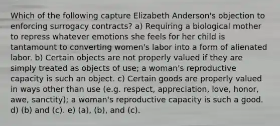 Which of the following capture Elizabeth Anderson's objection to enforcing surrogacy contracts? a) Requiring a biological mother to repress whatever emotions she feels for her child is tantamount to converting women's labor into a form of alienated labor. b) Certain objects are not properly valued if they are simply treated as objects of use; a woman's reproductive capacity is such an object. c) Certain goods are properly valued in ways other than use (e.g. respect, appreciation, love, honor, awe, sanctity); a woman's reproductive capacity is such a good. d) (b) and (c). e) (a), (b), and (c).