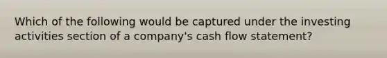 Which of the following would be captured under the investing activities section of a company's cash flow statement?