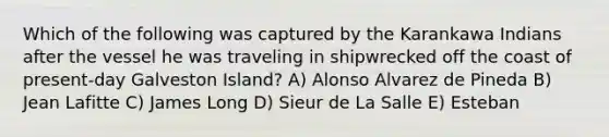 Which of the following was captured by the Karankawa Indians after the vessel he was traveling in shipwrecked off the coast of present-day Galveston Island? A) Alonso Alvarez de Pineda B) Jean Lafitte C) James Long D) Sieur de La Salle E) Esteban