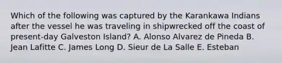 Which of the following was captured by the Karankawa Indians after the vessel he was traveling in shipwrecked off the coast of present-day Galveston Island? A. Alonso Alvarez de Pineda B. Jean Lafitte C. James Long D. Sieur de La Salle E. Esteban