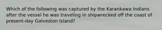 Which of the following was captured by the Karankawa Indians after the vessel he was traveling in shipwrecked off the coast of present-day Galveston Island?