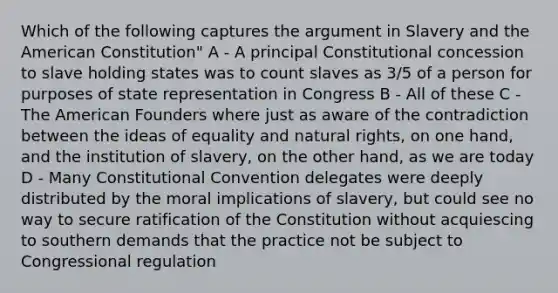 Which of the following captures the argument in Slavery and the American Constitution" A - A principal Constitutional concession to slave holding states was to count slaves as 3/5 of a person for purposes of state representation in Congress B - All of these C - The American Founders where just as aware of the contradiction between the ideas of equality and natural rights, on one hand, and the institution of slavery, on the other hand, as we are today D - Many Constitutional Convention delegates were deeply distributed by the moral implications of slavery, but could see no way to secure ratification of the Constitution without acquiescing to southern demands that the practice not be subject to Congressional regulation