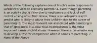 Which of the following captures one of Frisch's main responses to Lafollette's view on licensing parents? a. Even though parenting is an activity that is risky due to negligence and lack of self-control arising often from stress, there is no adequate way to predict who is likely to abuse their children due to the stress of parenting. b. The most relevant risk associated with parenting is that of ignorance; it is clear that incompetence is the most important cause of child abuse. However, there is no reliable way to develop a test for competence when it comes to parenting. c. None of the Above