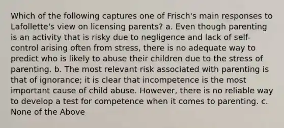 Which of the following captures one of Frisch's main responses to Lafollette's view on licensing parents? a. Even though parenting is an activity that is risky due to negligence and lack of self-control arising often from stress, there is no adequate way to predict who is likely to abuse their children due to the stress of parenting. b. The most relevant risk associated with parenting is that of ignorance; it is clear that incompetence is the most important cause of child abuse. However, there is no reliable way to develop a test for competence when it comes to parenting. c. None of the Above