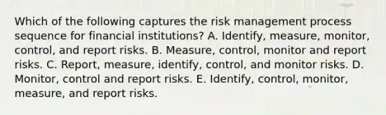 Which of the following captures the risk management process sequence for financial institutions? A. Identify, measure, monitor, control, and report risks. B. Measure, control, monitor and report risks. C. Report, measure, identify, control, and monitor risks. D. Monitor, control and report risks. E. Identify, control, monitor, measure, and report risks.