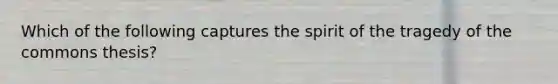 Which of the following captures the spirit of the tragedy of the commons thesis?