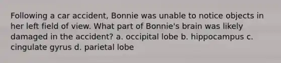 Following a car accident, Bonnie was unable to notice objects in her left field of view. What part of Bonnie's brain was likely damaged in the accident? a. occipital lobe b. hippocampus c. cingulate gyrus d. parietal lobe