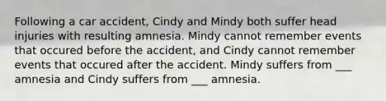 Following a car accident, Cindy and Mindy both suffer head injuries with resulting amnesia. Mindy cannot remember events that occured before the accident, and Cindy cannot remember events that occured after the accident. Mindy suffers from ___ amnesia and Cindy suffers from ___ amnesia.