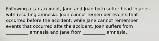 Following a car accident, Jane and Joan both suffer head injuries with resulting amnesia. Joan cannot remember events that occurred before the accident, while Jane cannot remember events that occurred afte the accident. Joan suffers from __________ amnesia and Jane from __________ amnesia.