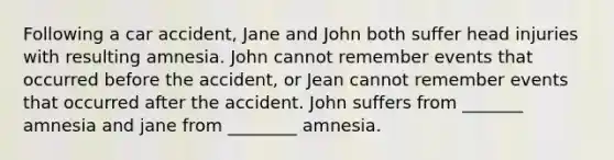 Following a car accident, Jane and John both suffer head injuries with resulting amnesia. John cannot remember events that occurred before the accident, or Jean cannot remember events that occurred after the accident. John suffers from _______ amnesia and jane from ________ amnesia.