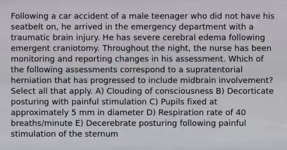 Following a car accident of a male teenager who did not have his seatbelt on, he arrived in the emergency department with a traumatic brain injury. He has severe cerebral edema following emergent craniotomy. Throughout the night, the nurse has been monitoring and reporting changes in his assessment. Which of the following assessments correspond to a supratentorial herniation that has progressed to include midbrain involvement? Select all that apply. A) Clouding of consciousness B) Decorticate posturing with painful stimulation C) Pupils fixed at approximately 5 mm in diameter D) Respiration rate of 40 breaths/minute E) Decerebrate posturing following painful stimulation of the sternum