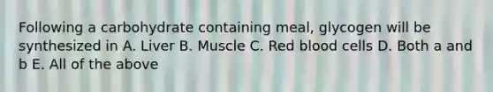 Following a carbohydrate containing meal, glycogen will be synthesized in A. Liver B. Muscle C. Red blood cells D. Both a and b E. All of the above