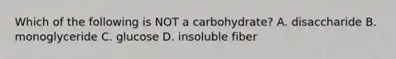 Which of the following is NOT a carbohydrate? A. disaccharide B. monoglyceride C. glucose D. insoluble fiber