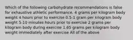 Which of the following carbohydrate recommendations is false for exhaustive athletic performance. 4 grams per kilogram body weight 4 hours prior to exercise 0.5-1 gram per kilogram body weight 5-10 minutes hours prior to exercise 2 grams per kilogram body during exercise 1.65 grams per kilogram body weight immediately after exercise All of the above