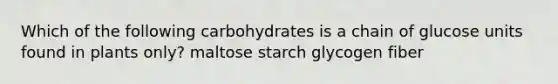 Which of the following carbohydrates is a chain of glucose units found in plants only? maltose starch glycogen fiber