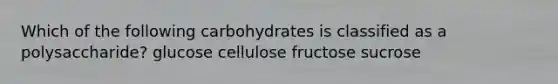 Which of the following carbohydrates is classified as a polysaccharide? glucose cellulose fructose sucrose