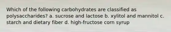 Which of the following carbohydrates are classified as polysaccharides? a. sucrose and lactose b. xylitol and mannitol c. starch and dietary fiber d. high-fructose corn syrup