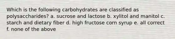 Which is the following carbohydrates are classified as polysaccharides? a. sucrose and lactose b. xylitol and manitol c. starch and dietary fiber d. high fructose corn syrup e. all correct f. none of the above