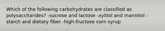 Which of the following carbohydrates are classified as polysaccharides? -sucrose and lactose -xylitol and mannitol -starch and dietary fiber -high-fructose corn syrup