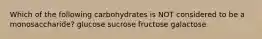 Which of the following carbohydrates is NOT considered to be a monosaccharide? glucose sucrose fructose galactose