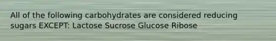 All of the following carbohydrates are considered reducing sugars EXCEPT: Lactose Sucrose Glucose Ribose