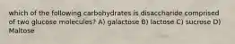 which of the following carbohydrates is disaccharide comprised of two glucose molecules? A) galactose B) lactose C) sucrose D) Maltose