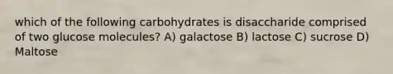 which of the following carbohydrates is disaccharide comprised of two glucose molecules? A) galactose B) lactose C) sucrose D) Maltose