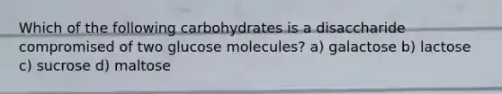 Which of the following carbohydrates is a disaccharide compromised of two glucose molecules? a) galactose b) lactose c) sucrose d) maltose