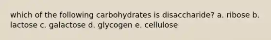 which of the following carbohydrates is disaccharide? a. ribose b. lactose c. galactose d. glycogen e. cellulose