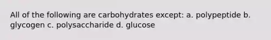 All of the following are carbohydrates except: a. polypeptide b. glycogen c. polysaccharide d. glucose