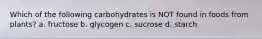 Which of the following carbohydrates is NOT found in foods from plants? a. fructose b. glycogen c. sucrose d. starch