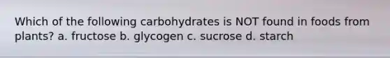 Which of the following carbohydrates is NOT found in foods from plants? a. fructose b. glycogen c. sucrose d. starch