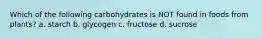 Which of the following carbohydrates is NOT found in foods from plants? a. starch b. glycogen c. fructose d. sucrose