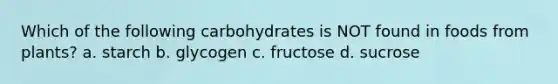 Which of the following carbohydrates is NOT found in foods from plants? a. starch b. glycogen c. fructose d. sucrose