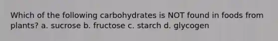 Which of the following carbohydrates is NOT found in foods from plants? a. sucrose b. fructose c. starch d. glycogen