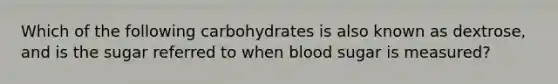 Which of the following carbohydrates is also known as dextrose, and is the sugar referred to when blood sugar is measured?