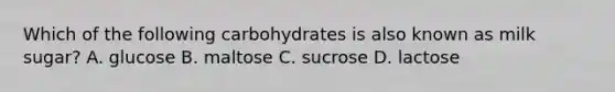 Which of the following carbohydrates is also known as milk sugar? A. glucose B. maltose C. sucrose D. lactose