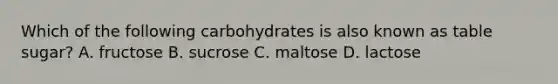 Which of the following carbohydrates is also known as table sugar? A. fructose B. sucrose C. maltose D. lactose