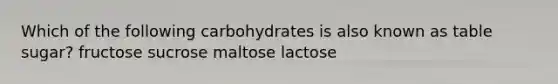 Which of the following carbohydrates is also known as table sugar? fructose sucrose maltose lactose