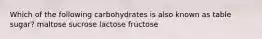 Which of the following carbohydrates is also known as table sugar? maltose sucrose lactose fructose