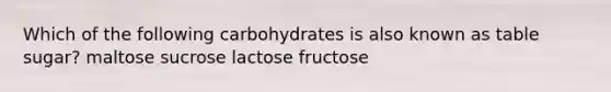 Which of the following carbohydrates is also known as table sugar? maltose sucrose lactose fructose