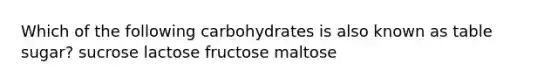 Which of the following carbohydrates is also known as table sugar? sucrose lactose fructose maltose