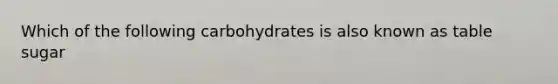 Which of the following carbohydrates is also known as table sugar