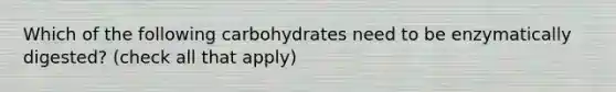 Which of the following carbohydrates need to be enzymatically digested? (check all that apply)