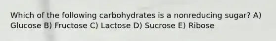 Which of the following carbohydrates is a nonreducing sugar? A) Glucose B) Fructose C) Lactose D) Sucrose E) Ribose