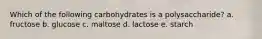 Which of the following carbohydrates is a polysaccharide? a. fructose b. glucose c. maltose d. lactose e. starch