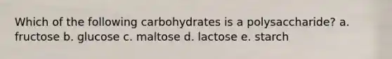 Which of the following carbohydrates is a polysaccharide? a. fructose b. glucose c. maltose d. lactose e. starch