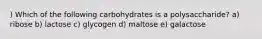 ) Which of the following carbohydrates is a polysaccharide? a) ribose b) lactose c) glycogen d) maltose e) galactose