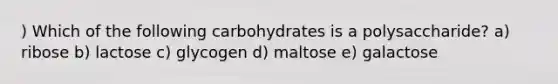 ) Which of the following carbohydrates is a polysaccharide? a) ribose b) lactose c) glycogen d) maltose e) galactose