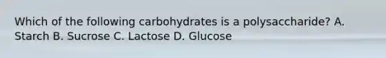 Which of the following carbohydrates is a polysaccharide? A. Starch B. Sucrose C. Lactose D. Glucose